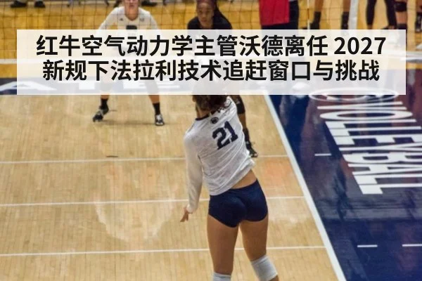 红牛空气动力学主管沃德离任 2027新规下法拉利技术追赶窗口与挑战